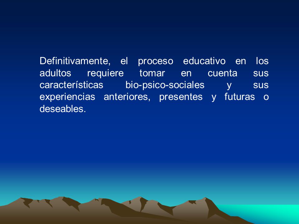 Definitivamente, el proceso educativo en los adultos requiere tomar en cuenta sus características bio-psico-sociales y sus experiencias anteriores, presentes y futuras o deseables.