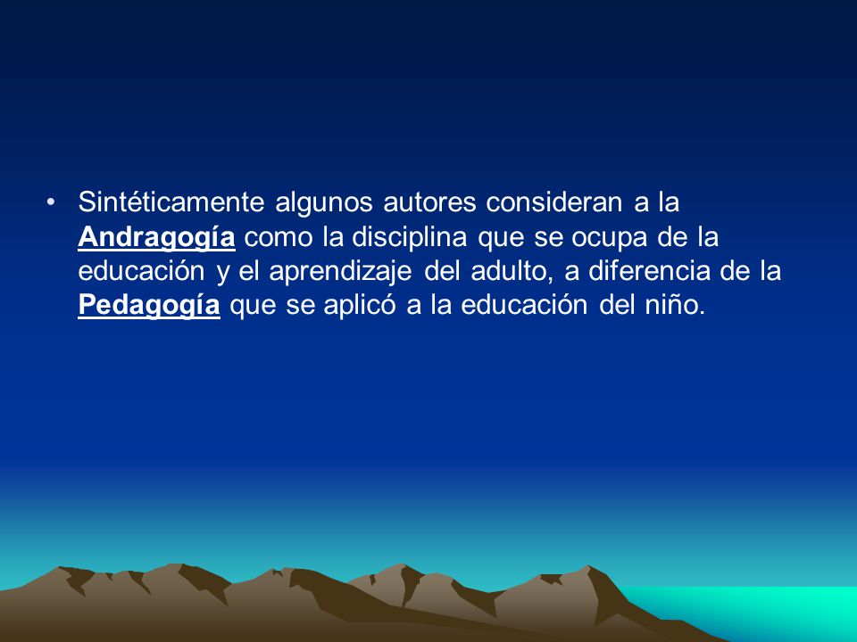 Sintéticamente algunos autores consideran a la Andragogía como la disciplina que se ocupa de la educación y el aprendizaje del adulto, a diferencia de la Pedagogía que se aplicó a la educación del niño.