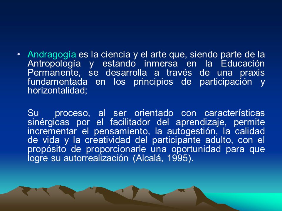Andragogía es la ciencia y el arte que, siendo parte de la Antropología y estando inmersa en la Educación Permanente, se desarrolla a través de una praxis fundamentada en los principios de participación y horizontalidad;