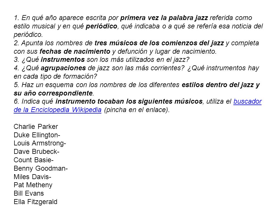 1. En qué año aparece escrita por primera vez la palabra jazz referida como estilo musical y en qué periódico, qué indicaba o a qué se refería esa noticia del periódico. 2. Apunta los nombres de tres músicos de los comienzos del jazz y completa con sus fechas de nacimiento y defunción y lugar de nacimiento. 3. ¿Qué instrumentos son los más utilizados en el jazz 4. ¿Qué agrupaciones de jazz son las más corrientes ¿Qué instrumentos hay en cada tipo de formación 5. Haz un esquema con los nombres de los diferentes estilos dentro del jazz y su año correspondiente. 6. Indica qué instrumento tocaban los siguientes músicos, utiliza el buscador de la Enciclopedia Wikipedia (pincha en el enlace).