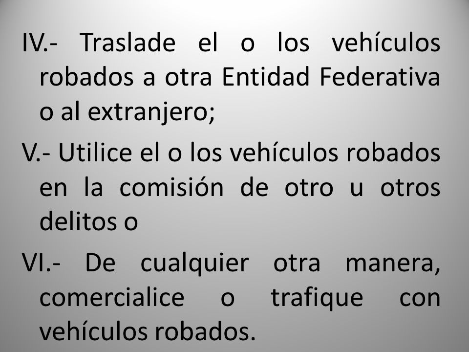 IV.- Traslade el o los vehículos robados a otra Entidad Federativa o al extranjero; V.- Utilice el o los vehículos robados en la comisión de otro u otros delitos o VI.- De cualquier otra manera, comercialice o trafique con vehículos robados.