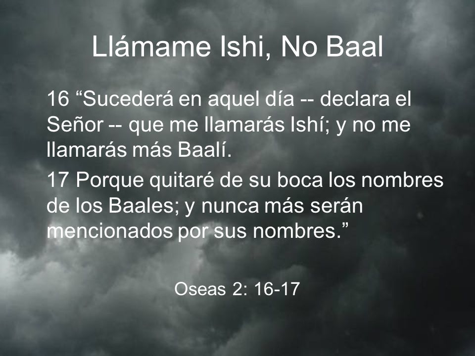 Llámame Ishi, No Baal 16 Sucederá en aquel día -- declara el Señor -- que me llamarás Ishí; y no me llamarás más Baalí.