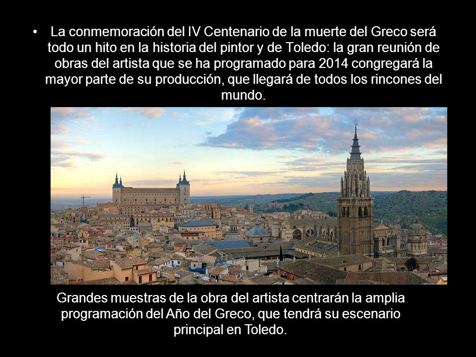 La conmemoración del IV Centenario de la muerte del Greco será todo un hito en la historia del pintor y de Toledo: la gran reunión de obras del artista que se ha programado para 2014 congregará la mayor parte de su producción, que llegará de todos los rincones del mundo.