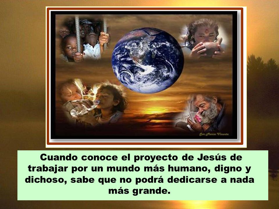 Cuando conoce el proyecto de Jesús de trabajar por un mundo más humano, digno y dichoso, sabe que no podrá dedicarse a nada más grande.