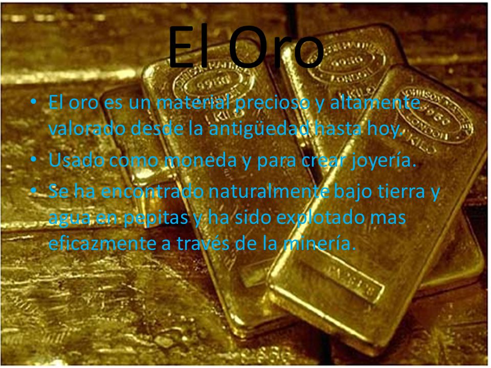 El Oro El oro es un material precioso y altamente valorado desde la antigüedad hasta hoy. Usado como moneda y para crear joyería.