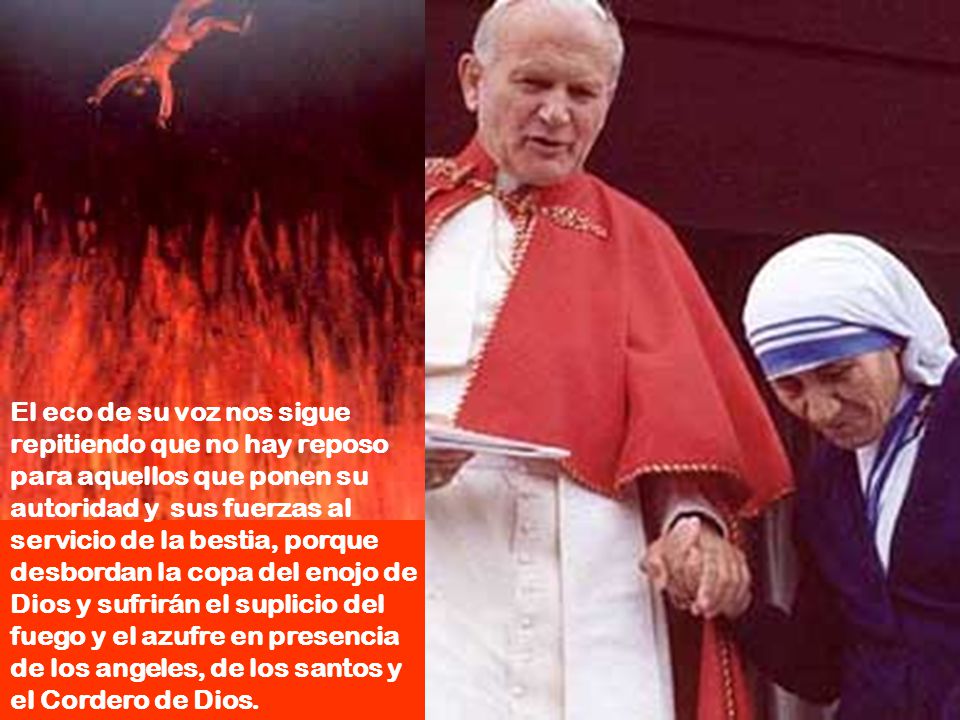 El eco de su voz nos sigue repitiendo que no hay reposo para aquellos que ponen su autoridad y sus fuerzas al servicio de la bestia, porque desbordan la copa del enojo de Dios y sufrirán el suplicio del fuego y el azufre en presencia de los angeles, de los santos y el Cordero de Dios.