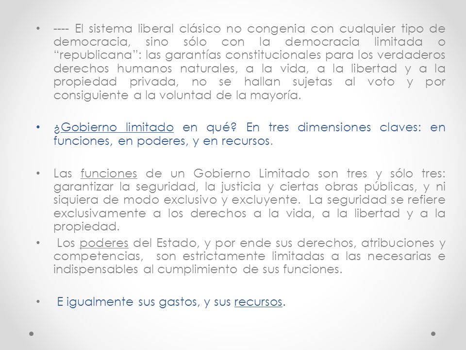 ---- El sistema liberal clásico no congenia con cualquier tipo de democracia, sino sólo con la democracia limitada o republicana : las garantías constitucionales para los verdaderos derechos humanos naturales, a la vida, a la libertad y a la propiedad privada, no se hallan sujetas al voto y por consiguiente a la voluntad de la mayoría.