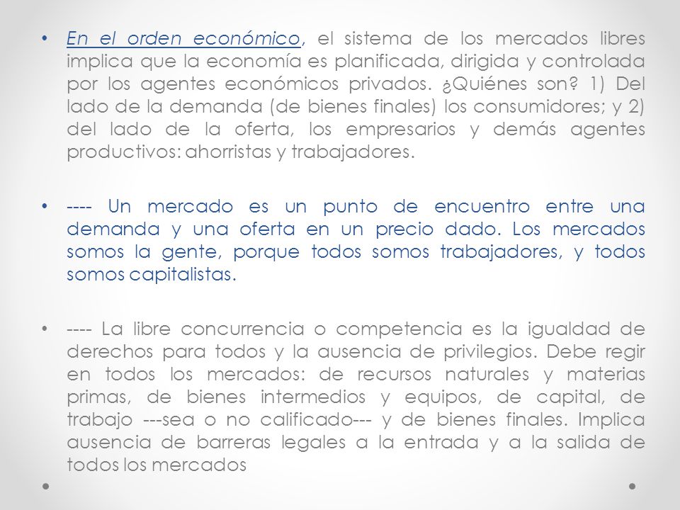 En el orden económico, el sistema de los mercados libres implica que la economía es planificada, dirigida y controlada por los agentes económicos privados. ¿Quiénes son 1) Del lado de la demanda (de bienes finales) los consumidores; y 2) del lado de la oferta, los empresarios y demás agentes productivos: ahorristas y trabajadores.