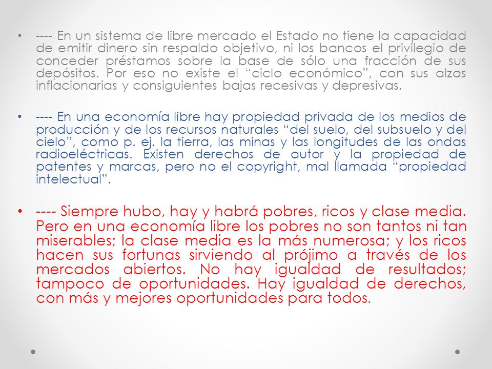 ---- En un sistema de libre mercado el Estado no tiene la capacidad de emitir dinero sin respaldo objetivo, ni los bancos el privilegio de conceder préstamos sobre la base de sólo una fracción de sus depósitos. Por eso no existe el ciclo económico , con sus alzas inflacionarias y consiguientes bajas recesivas y depresivas.