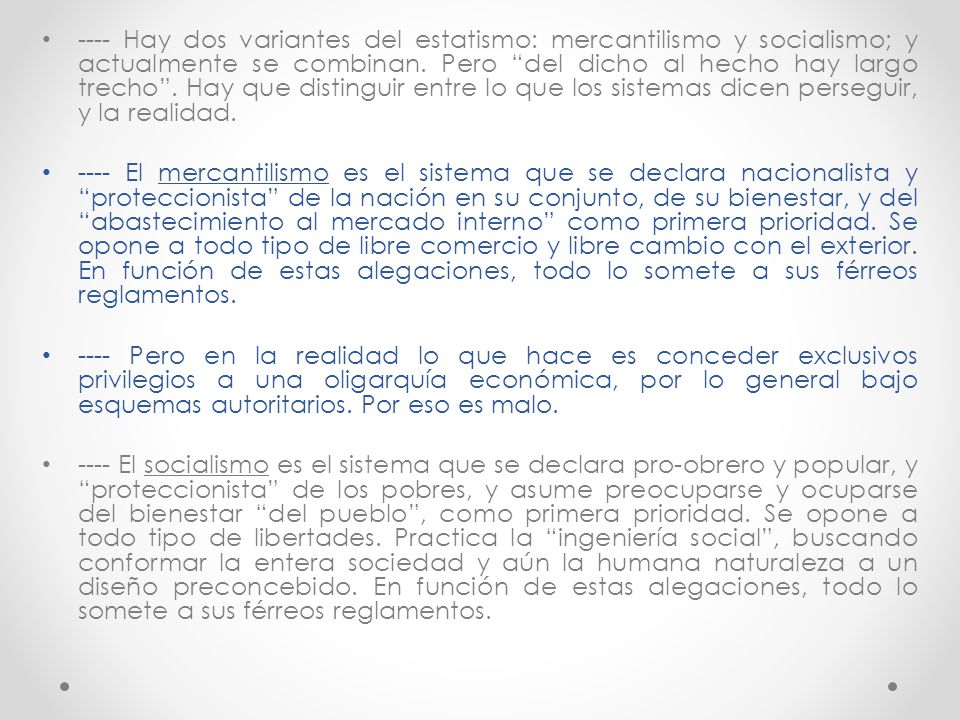 ---- Hay dos variantes del estatismo: mercantilismo y socialismo; y actualmente se combinan. Pero del dicho al hecho hay largo trecho . Hay que distinguir entre lo que los sistemas dicen perseguir, y la realidad.