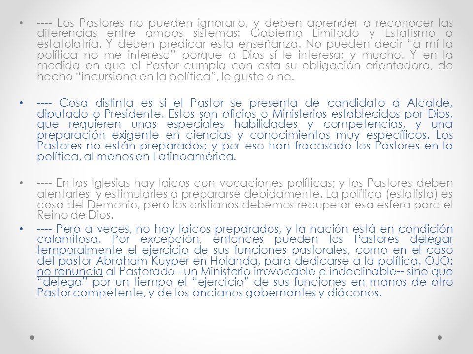 ---- Los Pastores no pueden ignorarlo, y deben aprender a reconocer las diferencias entre ambos sistemas: Gobierno Limitado y Estatismo o estatolatría. Y deben predicar esta enseñanza. No pueden decir a mí la política no me interesa porque a Dios sí le interesa; y mucho. Y en la medida en que el Pastor cumpla con esta su obligación orientadora, de hecho incursiona en la política , le guste o no.