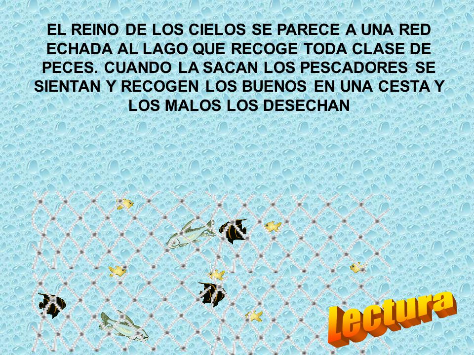 EL REINO DE LOS CIELOS SE PARECE A UNA RED ECHADA AL LAGO QUE RECOGE TODA CLASE DE PECES. CUANDO LA SACAN LOS PESCADORES SE SIENTAN Y RECOGEN LOS BUENOS EN UNA CESTA Y LOS MALOS LOS DESECHAN