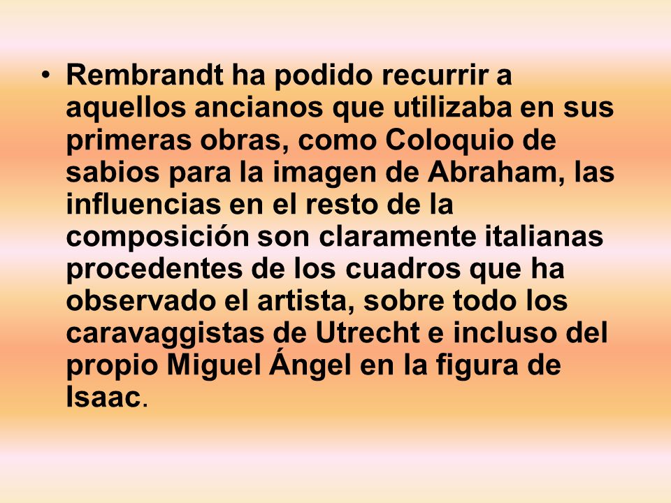Rembrandt ha podido recurrir a aquellos ancianos que utilizaba en sus primeras obras, como Coloquio de sabios para la imagen de Abraham, las influencias en el resto de la composición son claramente italianas procedentes de los cuadros que ha observado el artista, sobre todo los caravaggistas de Utrecht e incluso del propio Miguel Ángel en la figura de Isaac.