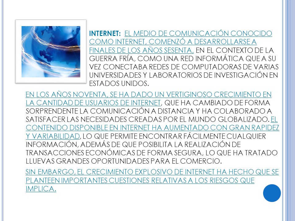 INTERNET: EL MEDIO DE COMUNICACIÓN CONOCIDO COMO INTERNET, COMENZÓ A DESARROLLARSE A FINALES DE LOS AÑOS SESENTA, EN EL CONTEXTO DE LA GUERRA FRÍA, COMO UNA RED INFORMÁTICA QUE A SU VEZ CONECTABA REDES DE COMPUTADORAS DE VARIAS UNIVERSIDADES Y LABORATORIOS DE INVESTIGACIÓN EN ESTADOS UNIDOS.