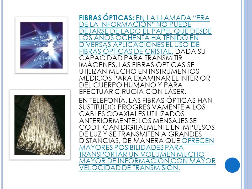 FIBRAS ÓPTICAS: EN LA LLAMADA ERA DE LA INFORMACIÓN NO PUEDE DEJARSE DE LADO EL PAPEL QUE DESDE LOS AÑOS OCHENTA HA TENIDO EN DIVERSAS APLICACIONES EL USO DE FIBRAS ÓPTICAS DE CRISTAL. DADA SU CAPACIDAD PARA TRANSMITIR IMÁGENES, LAS FIBRAS ÓPTICAS SE UTILIZAN MUCHO EN INSTRUMENTOS MÉDICOS PARA EXAMINAR EL INTERIOR DEL CUERPO HUMANO Y PARA EFECTUAR CIRUGÍA CON LÁSER.