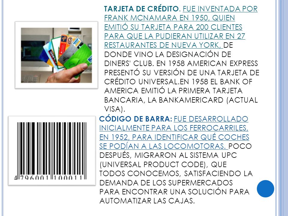 TARJETA DE CRÉDITO. FUE INVENTADA POR FRANK MCNAMARA EN 1950, QUIEN EMITIÓ SU TARJETA PARA 200 CLIENTES PARA QUE LA PUDIERAN UTILIZAR EN 27 RESTAURANTES DE NUEVA YORK, DE DONDE VINO LA DESIGNACIÓN DE DINERS CLUB. EN 1958 AMERICAN EXPRESS PRESENTÓ SU VERSIÓN DE UNA TARJETA DE CRÉDITO UNIVERSAL.EN 1958 EL BANK OF AMERICA EMITIÓ LA PRIMERA TARJETA BANCARIA, LA BANKAMERICARD (ACTUAL VISA).