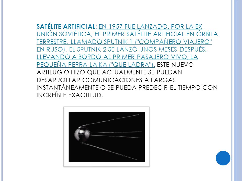 SATÉLITE ARTIFICIAL: EN 1957 FUE LANZADO, POR LA EX UNIÓN SOVIÉTICA, EL PRIMER SATÉLITE ARTIFICIAL EN ÓRBITA TERRESTRE, LLAMADO SPUTNIK 1 ( COMPAÑERO VIAJERO EN RUSO).