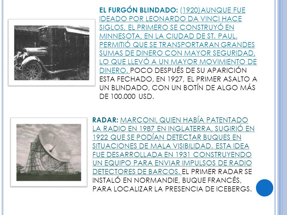 EL FURGÓN BLINDADO: (1920)AUNQUE FUE IDEADO POR LEONARDO DA VINCI HACE SIGLOS, EL PRIMERO SE CONSTRUYÓ EN MINNESOTA, EN LA CIUDAD DE ST. PAUL. PERMITIÓ QUE SE TRANSPORTARAN GRANDES SUMAS DE DINERO CON MAYOR SEGURIDAD, LO QUE LLEVÓ A UN MAYOR MOVIMIENTO DE DINERO. POCO DESPUÉS DE SU APARICIÓN ESTA FECHADO, EN 1927, EL PRIMER ASALTO A UN BLINDADO, CON UN BOTÍN DE ALGO MÁS DE USD.