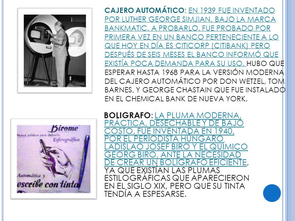 CAJERO AUTOMÁTICO: EN 1939 FUE INVENTADO POR LUTHER GEORGE SIMJIAN, BAJO LA MARCA BANKMATIC. A PROBARLO. FUE PROBADO POR PRIMERA VEZ EN UN BANCO PERTENECIENTE A LO QUE HOY EN DÍA ES CITICORP (CITIBANK) PERO DESPUÉS DE SEIS MESES EL BANCO INFORMÓ QUE EXISTÍA POCA DEMANDA PARA SU USO. HUBO QUE ESPERAR HASTA 1968 PARA LA VERSIÓN MODERNA DEL CAJERO AUTOMÁTICO POR DON WETZEL, TOM BARNES, Y GEORGE CHASTAIN QUE FUE INSTALADO EN EL CHEMICAL BANK DE NUEVA YORK.