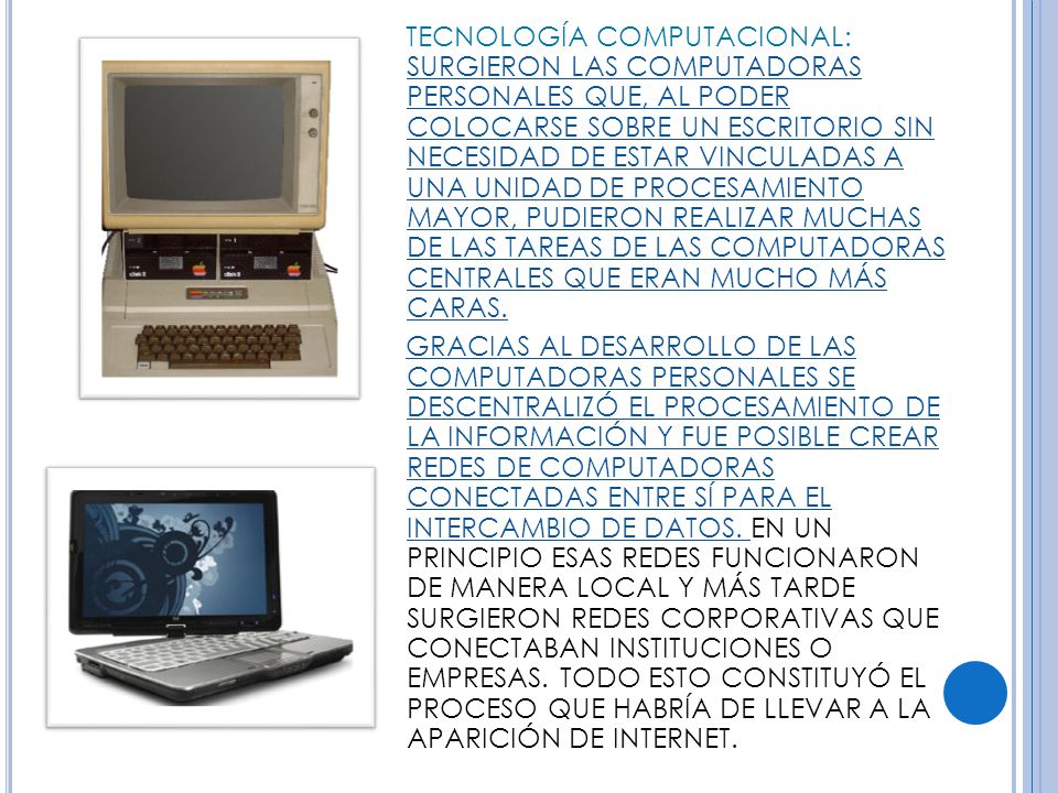 TECNOLOGÍA COMPUTACIONAL: SURGIERON LAS COMPUTADORAS PERSONALES QUE, AL PODER COLOCARSE SOBRE UN ESCRITORIO SIN NECESIDAD DE ESTAR VINCULADAS A UNA UNIDAD DE PROCESAMIENTO MAYOR, PUDIERON REALIZAR MUCHAS DE LAS TAREAS DE LAS COMPUTADORAS CENTRALES QUE ERAN MUCHO MÁS CARAS.