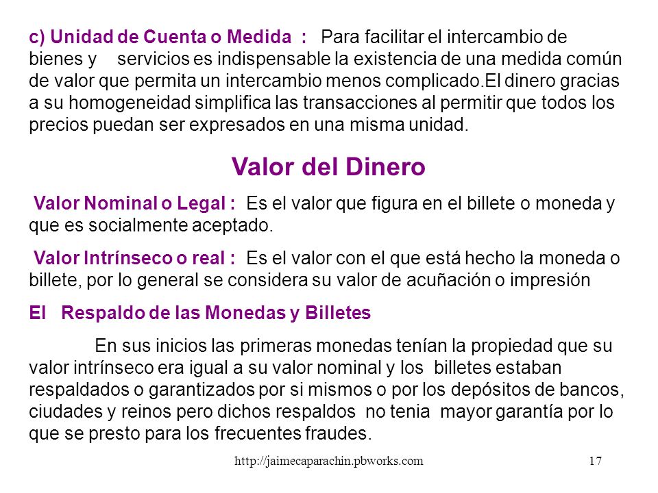c) Unidad de Cuenta o Medida : Para facilitar el intercambio de bienes y servicios es indispensable la existencia de una medida común de valor que permita un intercambio menos complicado.El dinero gracias a su homogeneidad simplifica las transacciones al permitir que todos los precios puedan ser expresados en una misma unidad.