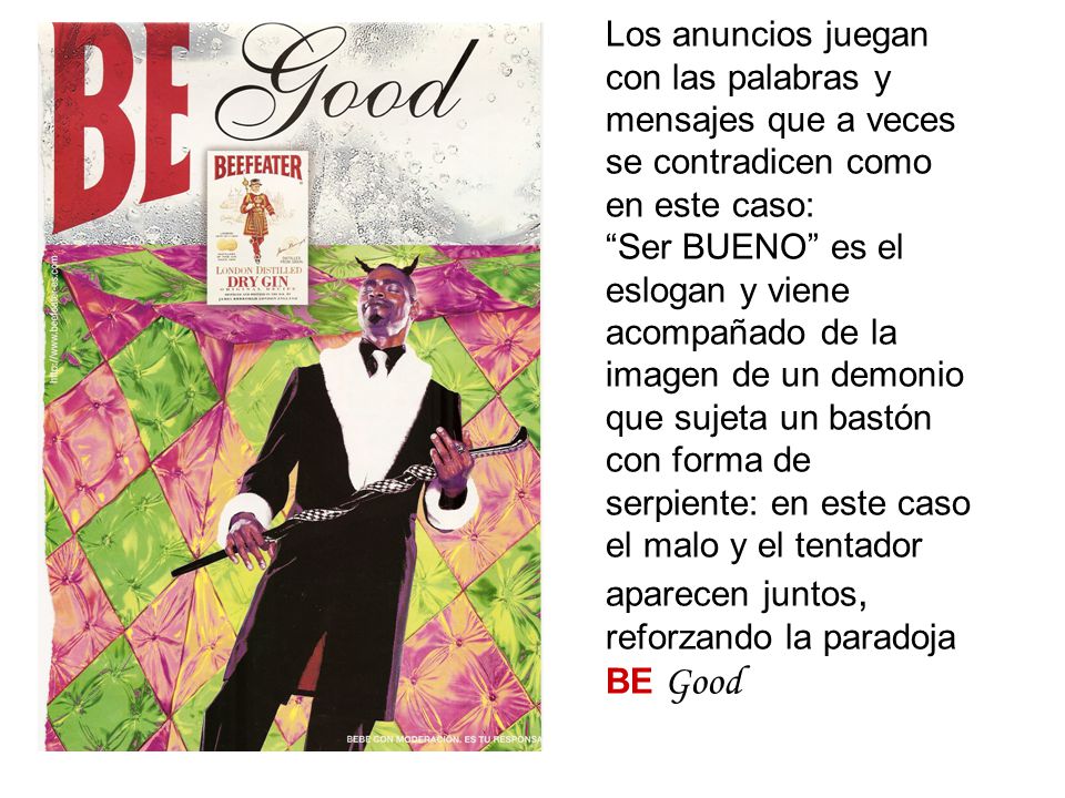 Los anuncios juegan con las palabras y mensajes que a veces se contradicen como en este caso: Ser BUENO es el eslogan y viene acompañado de la imagen de un demonio que sujeta un bastón con forma de serpiente: en este caso el malo y el tentador aparecen juntos, reforzando la paradoja BE Good