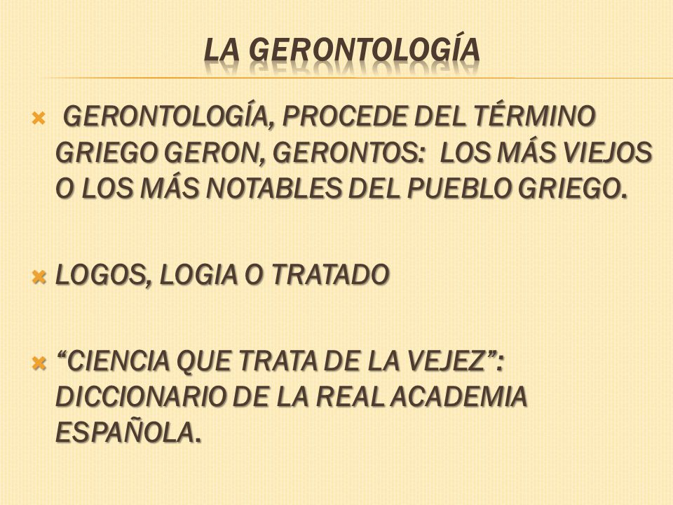 La Gerontología GERONTOLOGÍA, PROCEDE DEL TÉRMINO GRIEGO GERON, GERONTOS: LOS MÁS VIEJOS O LOS MÁS NOTABLES DEL PUEBLO GRIEGO.
