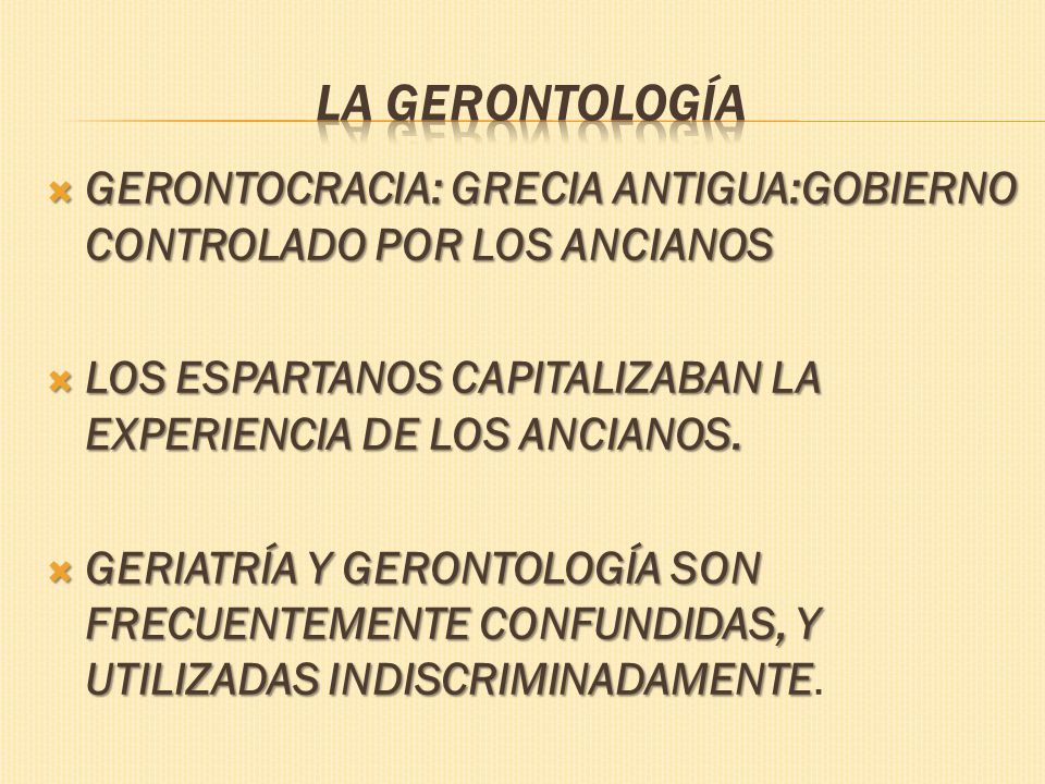 La Gerontología GERONTOCRACIA: GRECIA ANTIGUA:GOBIERNO CONTROLADO POR LOS ANCIANOS. LOS ESPARTANOS CAPITALIZABAN LA EXPERIENCIA DE LOS ANCIANOS.