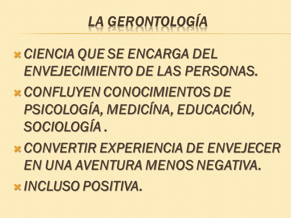 La Gerontología CIENCIA QUE SE ENCARGA DEL ENVEJECIMIENTO DE LAS PERSONAS. CONFLUYEN CONOCIMIENTOS DE PSICOLOGÍA, MEDICÍNA, EDUCACIÓN, SOCIOLOGÍA .