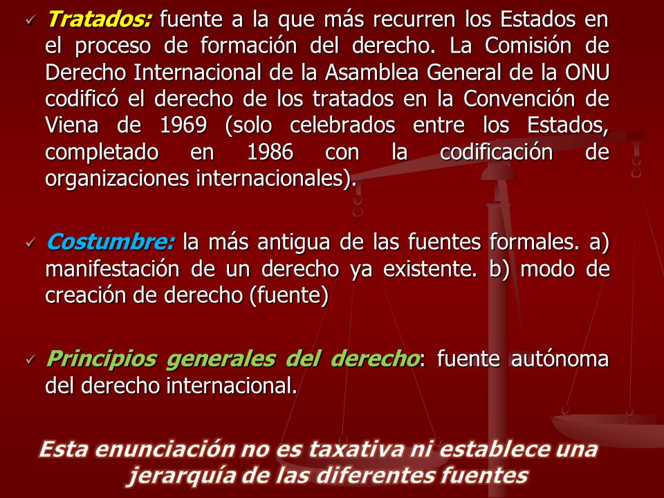 Tratados: fuente a la que más recurren los Estados en el proceso de formación del derecho. La Comisión de Derecho Internacional de la Asamblea General de la ONU codificó el derecho de los tratados en la Convención de Viena de 1969 (solo celebrados entre los Estados, completado en 1986 con la codificación de organizaciones internacionales).