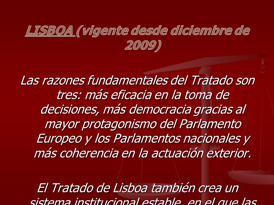 LISBOA (vigente desde diciembre de 2009) Las razones fundamentales del Tratado son tres: más eficacia en la toma de decisiones, más democracia gracias al mayor protagonismo del Parlamento Europeo y los Parlamentos nacionales y más coherencia en la actuación exterior.
