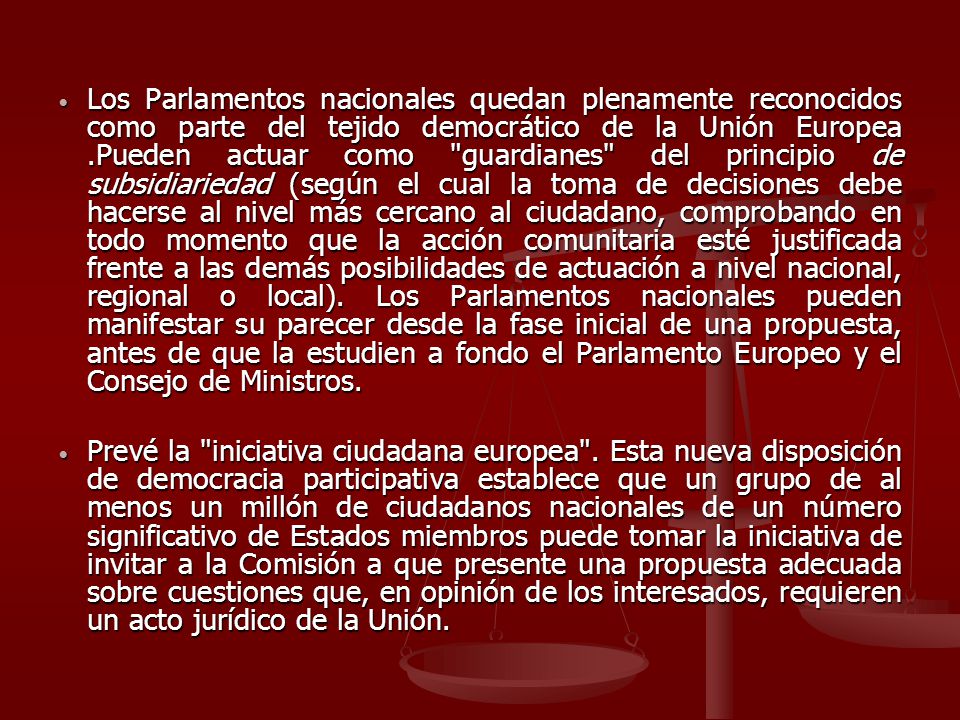 Los Parlamentos nacionales quedan plenamente reconocidos como parte del tejido democrático de la Unión Europea .Pueden actuar como guardianes del principio de subsidiariedad (según el cual la toma de decisiones debe hacerse al nivel más cercano al ciudadano, comprobando en todo momento que la acción comunitaria esté justificada frente a las demás posibilidades de actuación a nivel nacional, regional o local). Los Parlamentos nacionales pueden manifestar su parecer desde la fase inicial de una propuesta, antes de que la estudien a fondo el Parlamento Europeo y el Consejo de Ministros.