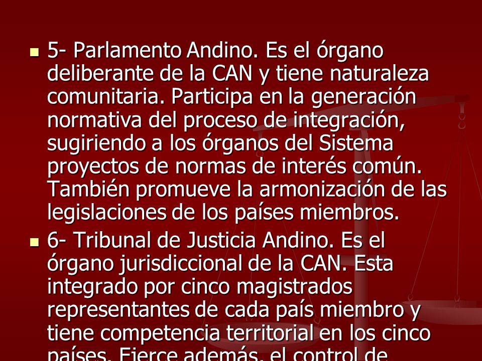 5- Parlamento Andino. Es el órgano deliberante de la CAN y tiene naturaleza comunitaria. Participa en la generación normativa del proceso de integración, sugiriendo a los órganos del Sistema proyectos de normas de interés común. También promueve la armonización de las legislaciones de los países miembros.