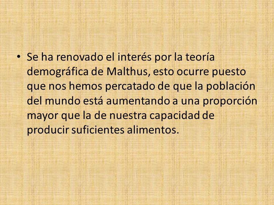 Se ha renovado el interés por la teoría demográfica de Malthus, esto ocurre puesto que nos hemos percatado de que la población del mundo está aumentando a una proporción mayor que la de nuestra capacidad de producir suficientes alimentos.