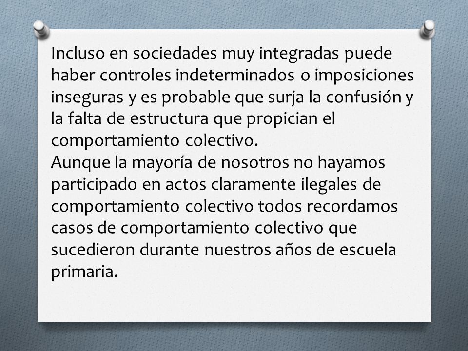 Incluso en sociedades muy integradas puede haber controles indeterminados o imposiciones inseguras y es probable que surja la confusión y la falta de estructura que propician el comportamiento colectivo.