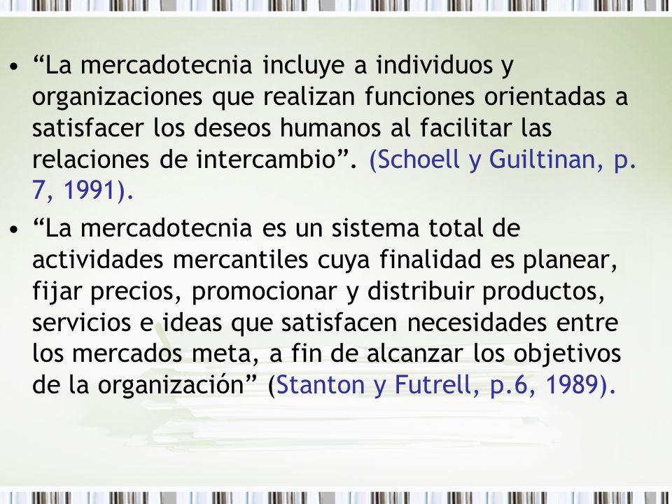 La mercadotecnia incluye a individuos y organizaciones que realizan funciones orientadas a satisfacer los deseos humanos al facilitar las relaciones de intercambio . (Schoell y Guiltinan, p. 7, 1991).