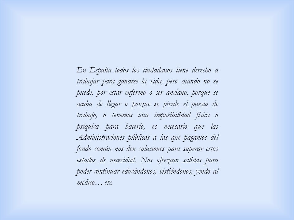 En España todos los ciudadanos tiene derecho a trabajar para ganarse la vida, pero cuando no se puede, por estar enfermo o ser anciano, porque se acaba de llegar o porque se pierde el puesto de trabajo, o tenemos una imposibilidad física o psíquica para hacerlo, es necesario que las Administraciones públicas a las que pagamos del fondo común nos den soluciones para superar estos estados de necesidad.