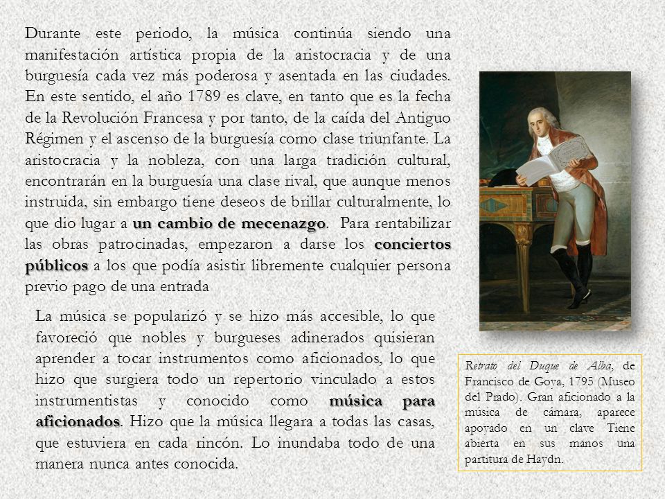 Durante este periodo, la música continúa siendo una manifestación artística propia de la aristocracia y de una burguesía cada vez más poderosa y asentada en las ciudades. En este sentido, el año 1789 es clave, en tanto que es la fecha de la Revolución Francesa y por tanto, de la caída del Antiguo Régimen y el ascenso de la burguesía como clase triunfante. La aristocracia y la nobleza, con una larga tradición cultural, encontrarán en la burguesía una clase rival, que aunque menos instruida, sin embargo tiene deseos de brillar culturalmente, lo que dio lugar a un cambio de mecenazgo. Para rentabilizar las obras patrocinadas, empezaron a darse los conciertos públicos a los que podía asistir libremente cualquier persona previo pago de una entrada