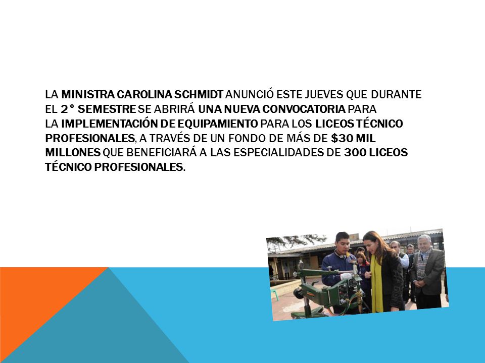 La ministra Carolina Schmidt anunció este jueves que durante el 2° semestre se abrirá una nueva convocatoria para la implementación de equipamiento para los liceos técnico profesionales, a través de un fondo de más de $30 mil millones que beneficiará a las especialidades de 300 liceos técnico profesionales.