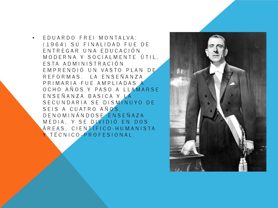 Eduardo Frei Montalva: (1964) Su finalidad fue de entregar una educación moderna y socialmente útil, esta administración emprendió un vasto plan de reformas.