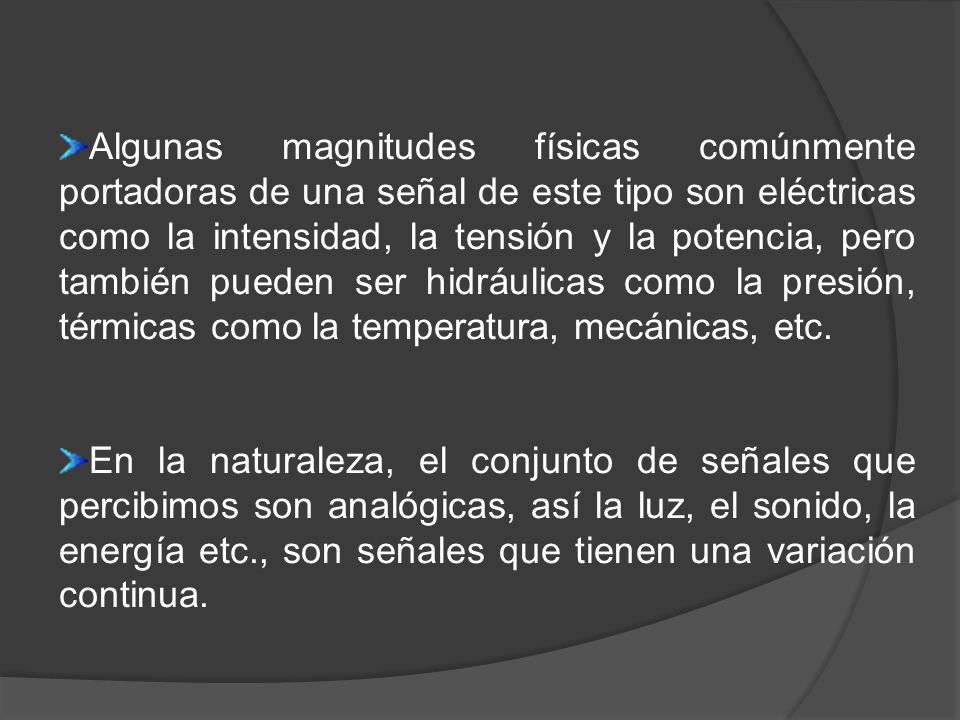 Algunas magnitudes físicas comúnmente portadoras de una señal de este tipo son eléctricas como la intensidad, la tensión y la potencia, pero también pueden ser hidráulicas como la presión, térmicas como la temperatura, mecánicas, etc.