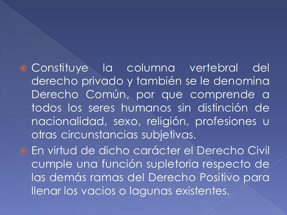 Constituye la columna vertebral del derecho privado y también se le denomina Derecho Común, por que comprende a todos los seres humanos sin distinción de nacionalidad, sexo, religión, profesiones u otras circunstancias subjetivas.