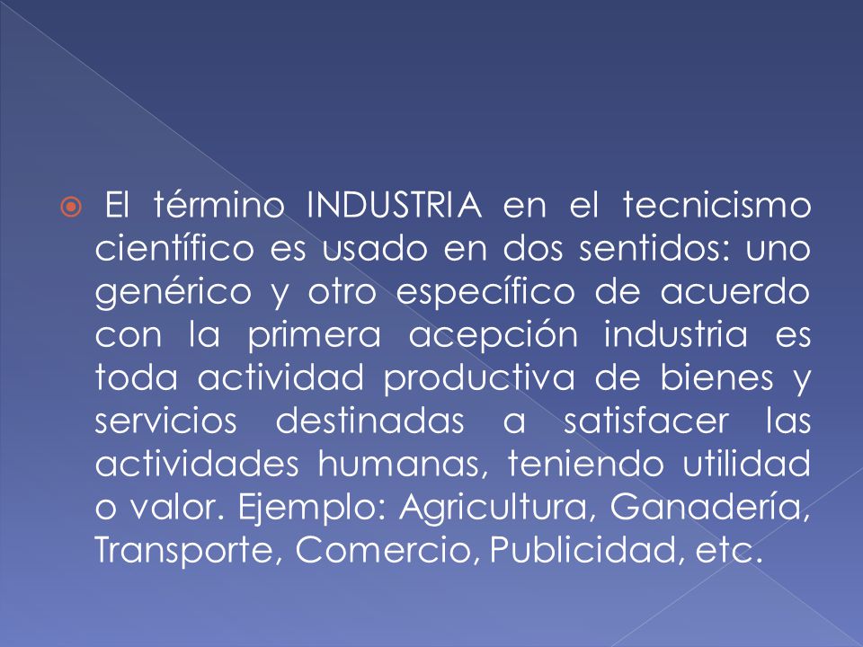El término INDUSTRIA en el tecnicismo científico es usado en dos sentidos: uno genérico y otro específico de acuerdo con la primera acepción industria es toda actividad productiva de bienes y servicios destinadas a satisfacer las actividades humanas, teniendo utilidad o valor.