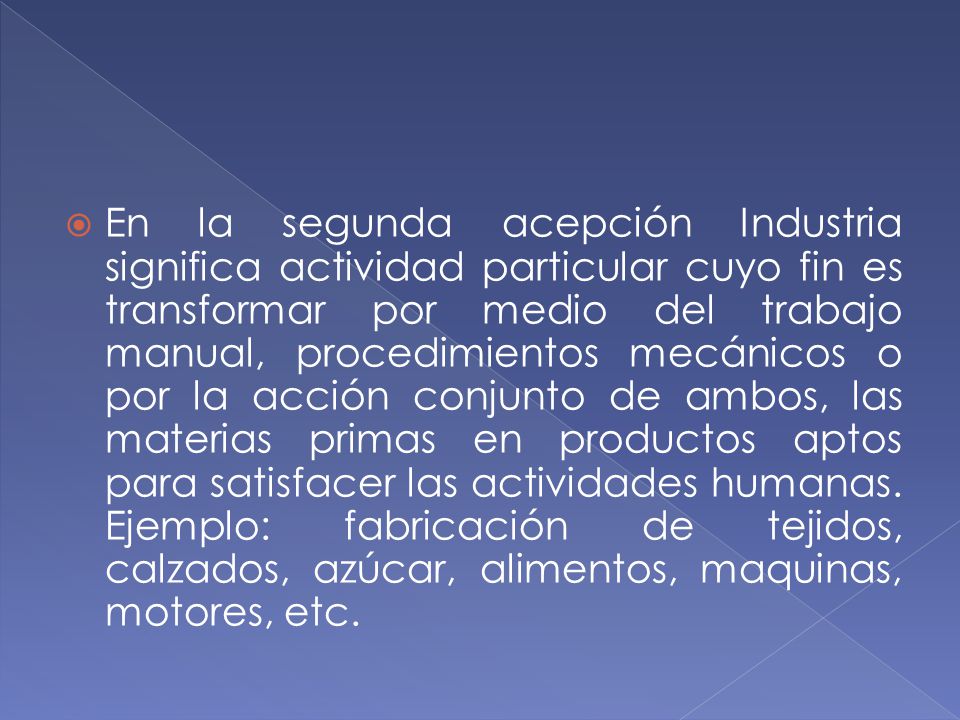 En la segunda acepción Industria significa actividad particular cuyo fin es transformar por medio del trabajo manual, procedimientos mecánicos o por la acción conjunto de ambos, las materias primas en productos aptos para satisfacer las actividades humanas.