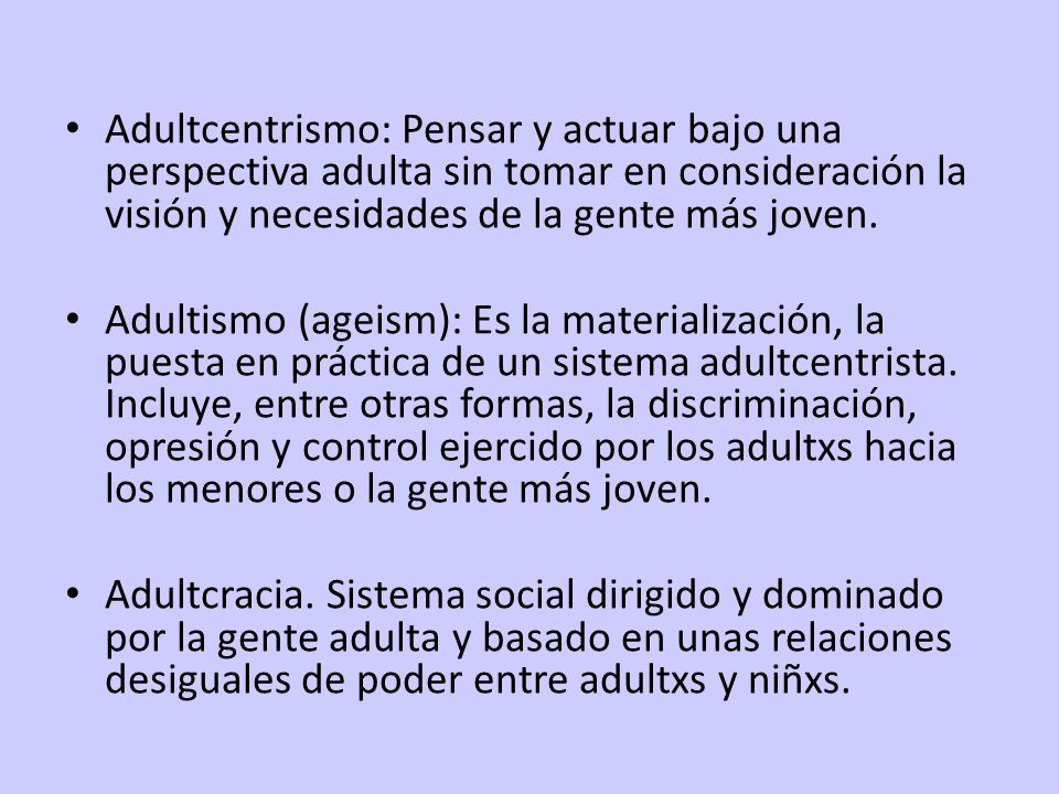 Adultcentrismo: Pensar y actuar bajo una perspectiva adulta sin tomar en consideración la visión y necesidades de la gente más joven.