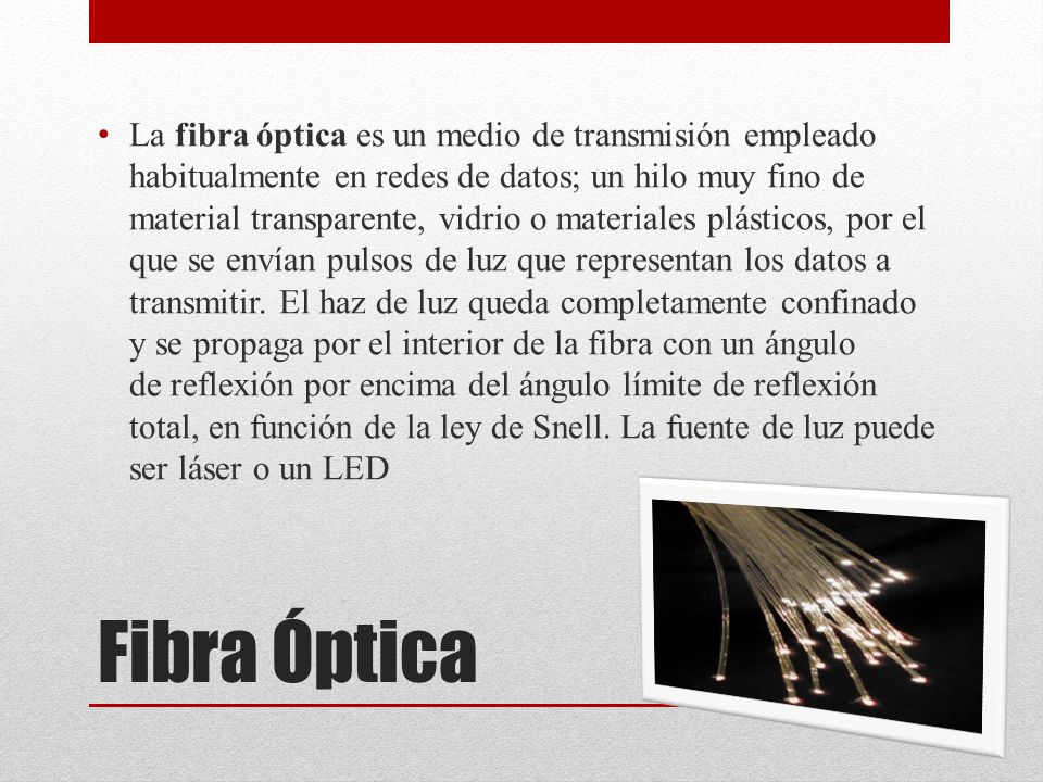 La fibra óptica es un medio de transmisión empleado habitualmente en redes de datos; un hilo muy fino de material transparente, vidrio o materiales plásticos, por el que se envían pulsos de luz que representan los datos a transmitir. El haz de luz queda completamente confinado y se propaga por el interior de la fibra con un ángulo de reflexión por encima del ángulo límite de reflexión total, en función de la ley de Snell. La fuente de luz puede ser láser o un LED