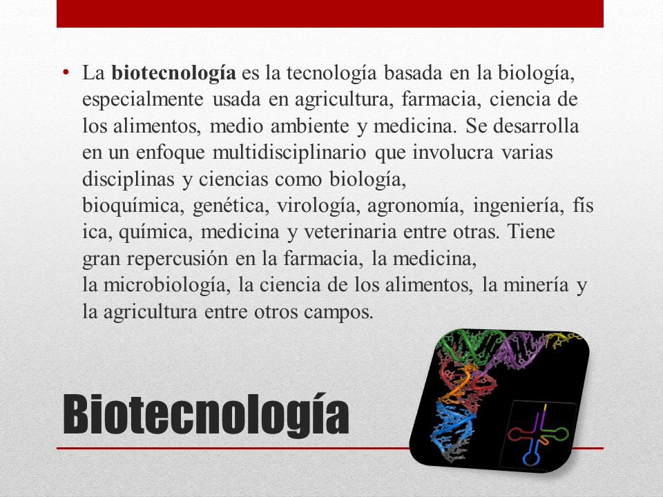 La biotecnología es la tecnología basada en la biología, especialmente usada en agricultura, farmacia, ciencia de los alimentos, medio ambiente y medicina. Se desarrolla en un enfoque multidisciplinario que involucra varias disciplinas y ciencias como biología, bioquímica, genética, virología, agronomía, ingeniería, física, química, medicina y veterinaria entre otras. Tiene gran repercusión en la farmacia, la medicina, la microbiología, la ciencia de los alimentos, la minería y la agricultura entre otros campos.