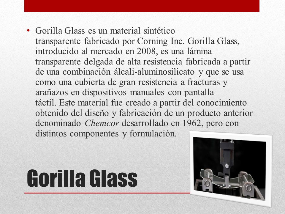 Gorilla Glass es un material sintético transparente fabricado por Corning Inc. Gorilla Glass, introducido al mercado en 2008, es una lámina transparente delgada de alta resistencia fabricada a partir de una combinación álcali-aluminosilicato y que se usa como una cubierta de gran resistencia a fracturas y arañazos en dispositivos manuales con pantalla táctil. Este material fue creado a partir del conocimiento obtenido del diseño y fabricación de un producto anterior denominado Chemcor desarrollado en 1962, pero con distintos componentes y formulación.