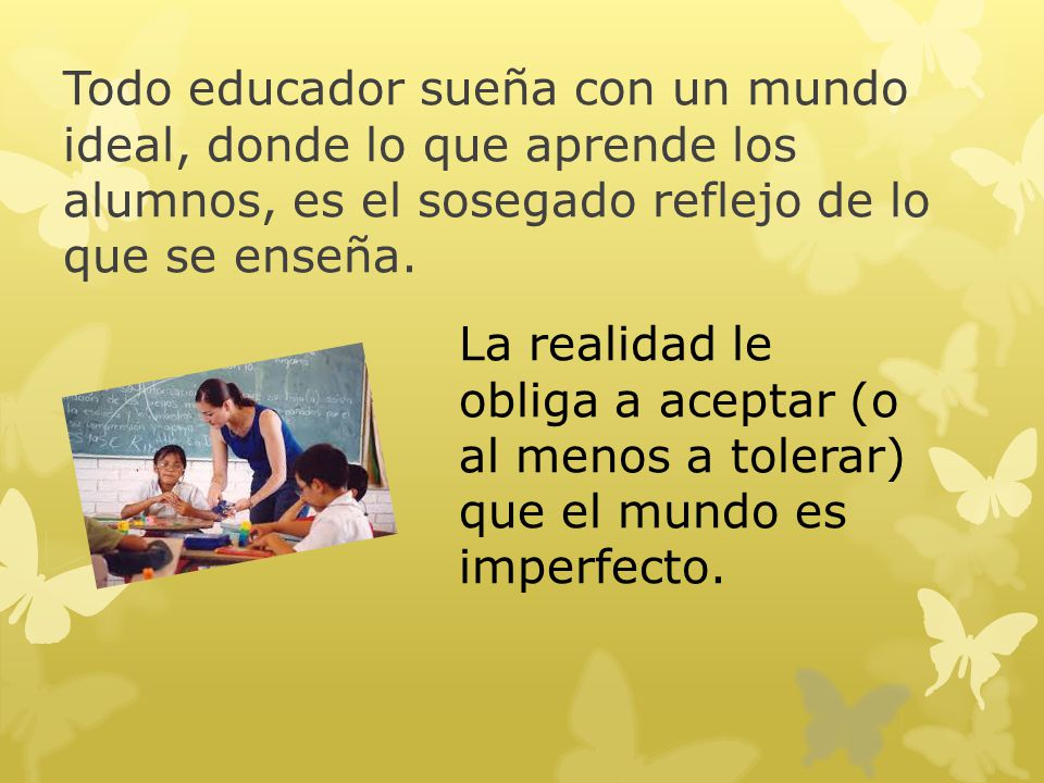 Todo educador sueña con un mundo ideal, donde lo que aprende los alumnos, es el sosegado reflejo de lo que se enseña.
