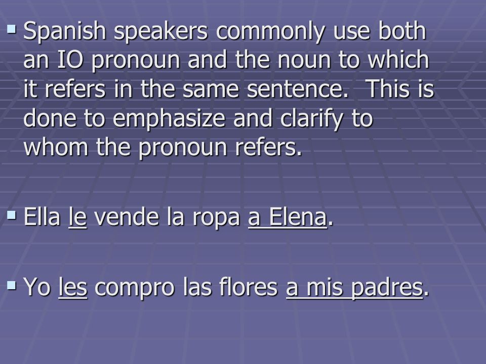 Spanish speakers commonly use both an IO pronoun and the noun to which it refers in the same sentence. This is done to emphasize and clarify to whom the pronoun refers.